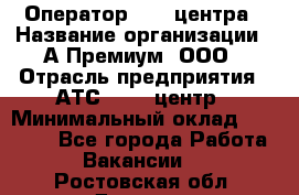 Оператор Call-центра › Название организации ­ А-Премиум, ООО › Отрасль предприятия ­ АТС, call-центр › Минимальный оклад ­ 35 000 - Все города Работа » Вакансии   . Ростовская обл.,Донецк г.